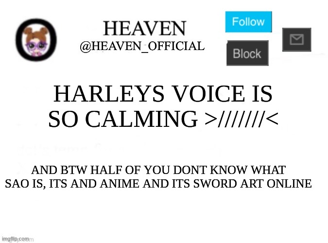 HOW DO YALL DONT KNOW!!!, and ty harley for your calming voice ^/////^ | HARLEYS VOICE IS SO CALMING >///////<; AND BTW HALF OF YOU DONT KNOW WHAT SAO IS, ITS AND ANIME AND ITS SWORD ART ONLINE | image tagged in heaven s template | made w/ Imgflip meme maker
