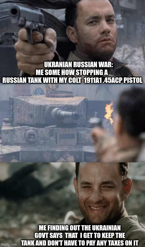 ukranians can keep tanks | UKRANIAN RUSSIAN WAR:  








ME SOME HOW STOPPING A 
RUSSIAN TANK WITH MY COLT  1911A1 .45ACP PISTOL; ME FINDING OUT THE UKRAINIAN GOVT SAYS  THAT  I GET TO KEEP THE TANK AND DON'T HAVE TO PAY ANY TAXES ON IT | image tagged in tom hanks tank,lol so funny,russia,ukraine | made w/ Imgflip meme maker