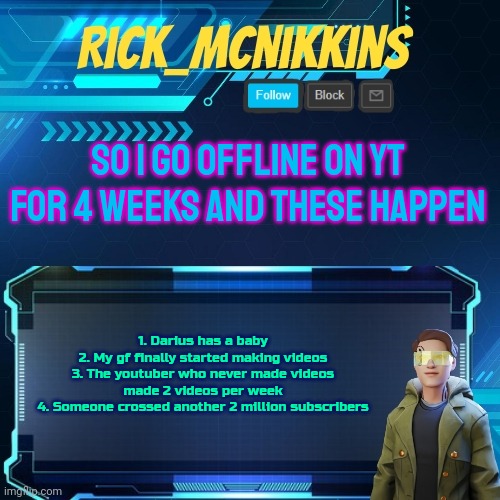 Mcnikkins Temp 3 v2 | SO I GO OFFLINE ON YT FOR 4 WEEKS AND THESE HAPPEN; 1. Darius has a baby
2. My gf finally started making videos
3. The youtuber who never made videos made 2 videos per week
4. Someone crossed another 2 million subscribers | image tagged in mcnikkins temp 3 v2 | made w/ Imgflip meme maker