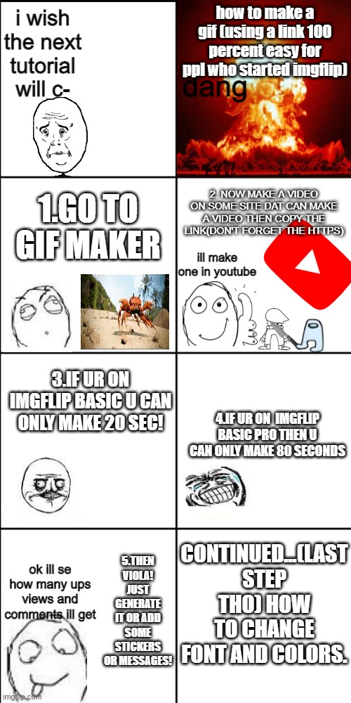 dododododododooddooooooooooooooooooooo ok ill stop | how to make a gif (using a link 100 percent easy for ppl who started imgflip); i wish the next tutorial will c-; dang; 1.GO TO GIF MAKER; 2. NOW MAKE A VIDEO ON SOME SITE DAT CAN MAKE A VIDEO THEN COPY THE LINK(DON'T FORGET THE HTTPS); ill make one in youtube; 3.IF UR ON IMGFLIP BASIC U CAN ONLY MAKE 20 SEC! 4.IF UR ON  IMGFLIP BASIC PRO THEN U CAN ONLY MAKE 80 SECONDS; CONTINUED...(LAST STEP THO) HOW TO CHANGE FONT AND COLORS. 5.THEN VIOLA! JUST GENERATE IT OR ADD SOME STICKERS OR MESSAGES! ok ill se how many ups views and comments ill get | image tagged in blank 8 square panel template | made w/ Imgflip meme maker