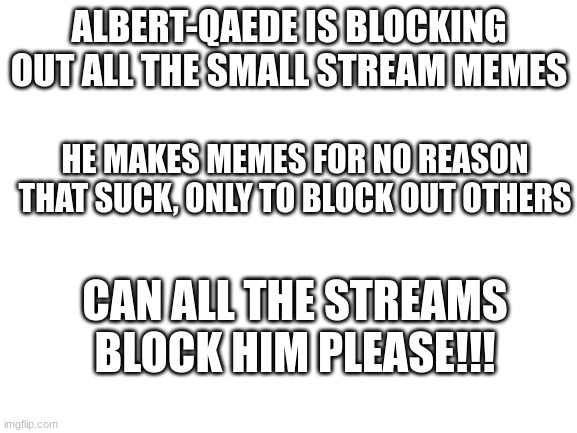 Blank White Template | ALBERT-QAEDE IS BLOCKING OUT ALL THE SMALL STREAM MEMES; HE MAKES MEMES FOR NO REASON THAT SUCK, ONLY TO BLOCK OUT OTHERS; CAN ALL THE STREAMS BLOCK HIM PLEASE!!! | image tagged in blank white template | made w/ Imgflip meme maker