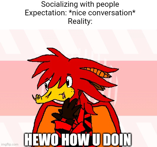 Weird Benxi | Socializing with people
Expectation: *nice conversation*
Reality:; HEWO HOW U DOIN | image tagged in weird,awkward,cursed | made w/ Imgflip meme maker