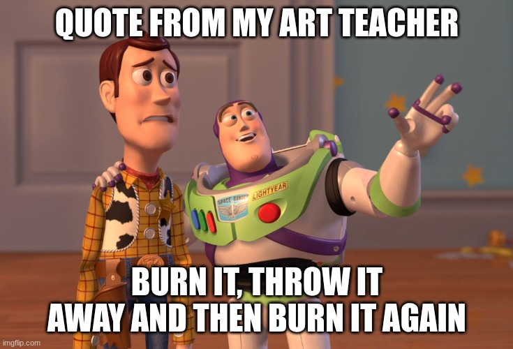 i suck | QUOTE FROM MY ART TEACHER; BURN IT, THROW IT AWAY AND THEN BURN IT AGAIN | image tagged in memes,x x everywhere | made w/ Imgflip meme maker