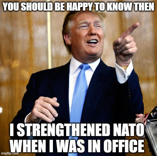 Donal Trump Birthday | YOU SHOULD BE HAPPY TO KNOW THEN I STRENGTHENED NATO WHEN I WAS IN OFFICE | image tagged in donal trump birthday | made w/ Imgflip meme maker