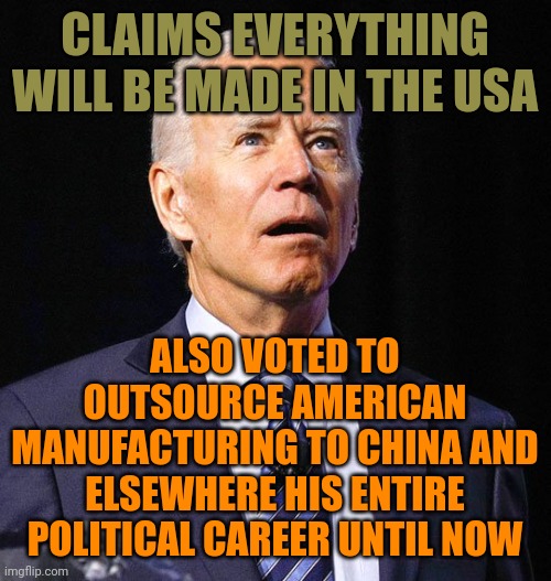 He never cared 1 bit in the past. In fact, he loved it because kickbacks made him incredibly rich. What a total hypocrite fraud. | CLAIMS EVERYTHING WILL BE MADE IN THE USA; ALSO VOTED TO OUTSOURCE AMERICAN MANUFACTURING TO CHINA AND ELSEWHERE HIS ENTIRE POLITICAL CAREER UNTIL NOW | image tagged in joe biden,hypocrisy,liberal hypocrisy | made w/ Imgflip meme maker