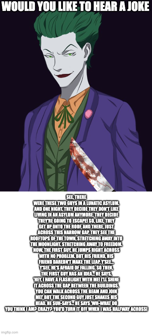 HA HA HA HA HA HA HA HA HA HA HA HA HA HA HA HA | WOULD YOU LIKE TO HEAR A JOKE; SEE, THERE WERE THESE TWO GUYS IN A LUNATIC ASYLUM. AND ONE NIGHT, THEY DECIDE THEY DON'T LIKE LIVING IN AN ASYLUM ANYMORE. THEY DECIDE THEY'RE GOING TO ESCAPE! SO, LIKE, THEY GET UP ONTO THE ROOF, AND THERE, JUST ACROSS THIS NARROW GAP, THEY SEE THE ROOFTOPS OF THE TOWN, STRETCHING AWAY INTO THE MOONLIGHT. STRETCHING AWAY TO FREEDOM. NOW, THE FIRST GUY, HE JUMPS RIGHT ACROSS WITH NO PROBLEM. BUT HIS FRIEND, HIS FRIEND DAREDN'T MAKE THE LEAP. Y'SEE... Y'SEE, HE'S AFRAID OF FALLING. SO THEN, THE FIRST GUY HAS AN IDEA... HE SAYS, 'HEY, I HAVE A FLASHLIGHT WITH ME! I'LL SHINE IT ACROSS THE GAP BETWEEN THE BUILDINGS. YOU CAN WALK ACROSS THE BEAM AND JOIN ME!' BUT THE SECOND GUY JUST SHAKES HIS HEAD. HE SUH-SAYS... HE SAYS 'WH-WHAT DO YOU THINK I AM? CRAZY? YOU'D TURN IT OFF WHEN I WAS HALFWAY ACROSS! | image tagged in anime joker,joker's joke | made w/ Imgflip meme maker