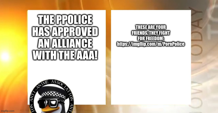 We are officially allied with the PPolice! | THESE ARE YOUR FRIENDS, THEY FIGHT FOR FREEDOM:
https://imgflip.com/m/PornPolice; THE PPOLICE HAS APPROVED AN ALLIANCE WITH THE AAA! | image tagged in anti-anime news | made w/ Imgflip meme maker