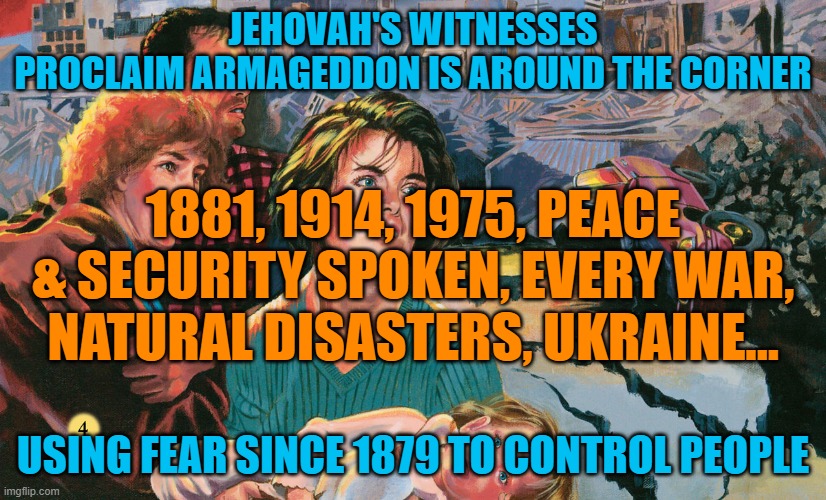 JEHOVAH'S WITNESSES |  JEHOVAH'S WITNESSES
PROCLAIM ARMAGEDDON IS AROUND THE CORNER; 1881, 1914, 1975, PEACE & SECURITY SPOKEN, EVERY WAR, NATURAL DISASTERS, UKRAINE... USING FEAR SINCE 1879 TO CONTROL PEOPLE | image tagged in jehovah's witnesses,jesus christ,religion,cult,armageddon | made w/ Imgflip meme maker