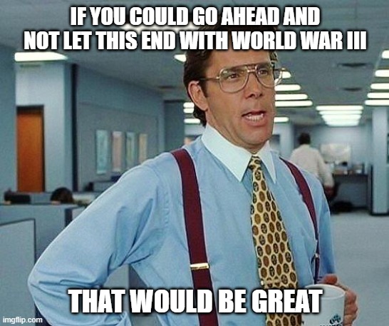 Lumbergh | IF YOU COULD GO AHEAD AND NOT LET THIS END WITH WORLD WAR III; THAT WOULD BE GREAT | image tagged in lumbergh | made w/ Imgflip meme maker