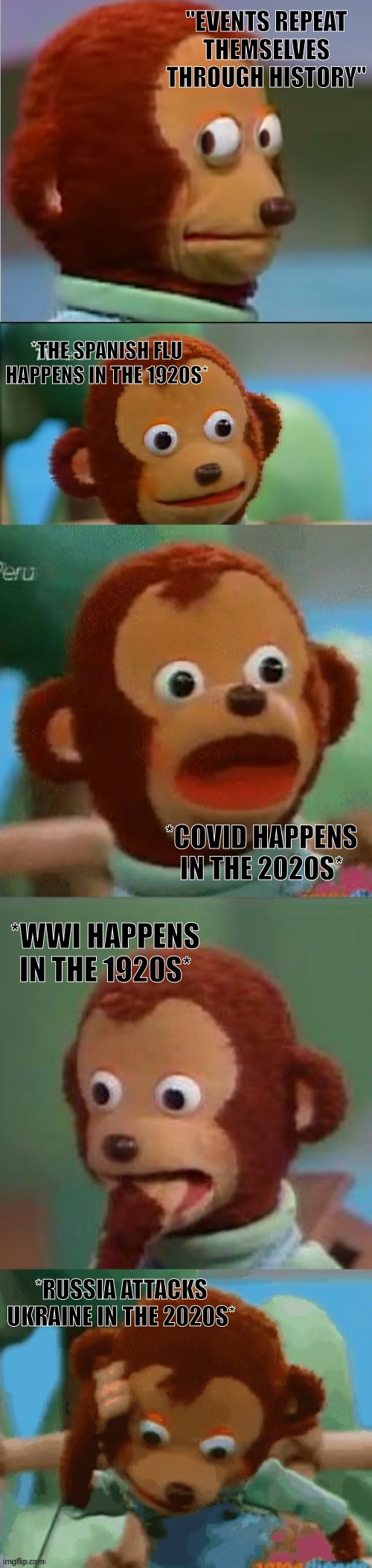 History, you good? | "EVENTS REPEAT THEMSELVES THROUGH HISTORY"; *THE SPANISH FLU HAPPENS IN THE 1920S*; *COVID HAPPENS IN THE 2020S*; *WWI HAPPENS IN THE 1920S*; *RUSSIA ATTACKS UKRAINE IN THE 2020S* | image tagged in surprised monkey puppet,memes,funny,history,history memes,funny memes | made w/ Imgflip meme maker