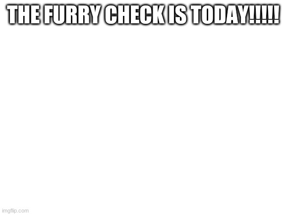 Blank White Template | THE FURRY CHECK IS TODAY!!!!! | image tagged in blank white template | made w/ Imgflip meme maker