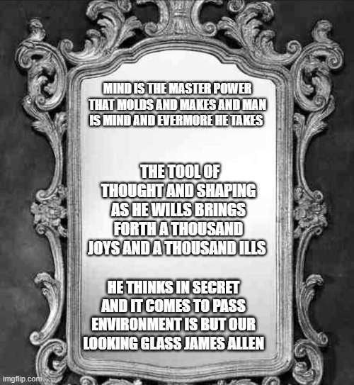 Mirror | MIND IS THE MASTER POWER THAT MOLDS AND MAKES AND MAN IS MIND AND EVERMORE HE TAKES; THE TOOL OF THOUGHT AND SHAPING AS HE WILLS BRINGS FORTH A THOUSAND JOYS AND A THOUSAND ILLS; HE THINKS IN SECRET AND IT COMES TO PASS ENVIRONMENT IS BUT OUR LOOKING GLASS JAMES ALLEN | image tagged in mirror | made w/ Imgflip meme maker