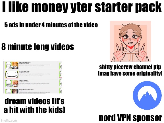 there’s a lot more | I like money yter starter pack; 5 ads in under 4 minutes of the video; 8 minute long videos; shitty piccrew channel pfp
(may have some originality); dream videos (it’s a hit with the kids); nord VPN sponsor | image tagged in starter pack | made w/ Imgflip meme maker