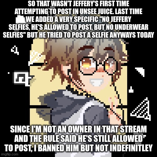pixell | SO THAT WASN'T JEFFERY'S FIRST TIME ATTEMPTING TO POST IN UNSEE JUICE. LAST TIME WE ADDED A VERY SPECIFIC "NO JEFFERY SELFIES, HE'S ALLOWED TO POST, BUT NO UNDERWEAR SELFIES" BUT HE TRIED TO POST A SELFIE ANYWAYS TODAY; SINCE I'M NOT AN OWNER IN THAT STREAM AND THE RULE SAID HE'S STILL ALLOWED TO POST, I BANNED HIM BUT NOT INDEFINITLEY | image tagged in pixell | made w/ Imgflip meme maker