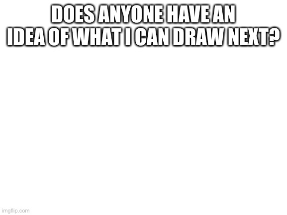 Blank White Template | DOES ANYONE HAVE AN IDEA OF WHAT I CAN DRAW NEXT? | image tagged in blank white template | made w/ Imgflip meme maker