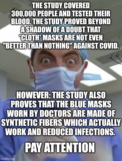 Mr. Bean | THE STUDY COVERED 300,000 PEOPLE AND TESTED THEIR BLOOD. THE STUDY PROVED BEYOND A SHADOW OF A DOUBT THAT *CLOTH* MASKS ARE NOT EVEN "BETTER THAN NOTHING" AGAINST COVID. HOWEVER: THE STUDY ALSO PROVES THAT THE BLUE MASKS WORN BY DOCTORS ARE MADE OF SYNTHETIC FIBERS WHICH ACTUALLY WORK AND REDUCED INFECTIONS. PAY ATTENTION | image tagged in mr bean | made w/ Imgflip meme maker
