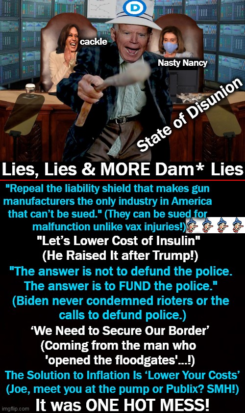 *Note: All lies could not be listed due to lack of space and not material! | cackle; Nasty Nancy; State of Disunion; Lies, Lies & MORE Dam* Lies; "Repeal the liability shield that makes gun 

manufacturers the only industry in America 

that can’t be sued." (They can be sued for 

malfunction unlike vax injuries!); "Let’s Lower Cost of Insulin" 
(He Raised It after Trump!); "The answer is not to defund the police. 
The answer is to FUND the police." 
(Biden never condemned rioters or the 
calls to defund police.); ‘We Need to Secure Our Border’
(Coming from the man who 
'opened the floodgates'...!); The Solution to Inflation Is ‘Lower Your Costs’

(Joe, meet you at the pump or Publix? SMH!); It was ONE HOT MESS! | image tagged in politics,state of the union,joe biden,nasty nancy,cackling kamala,what a show | made w/ Imgflip meme maker