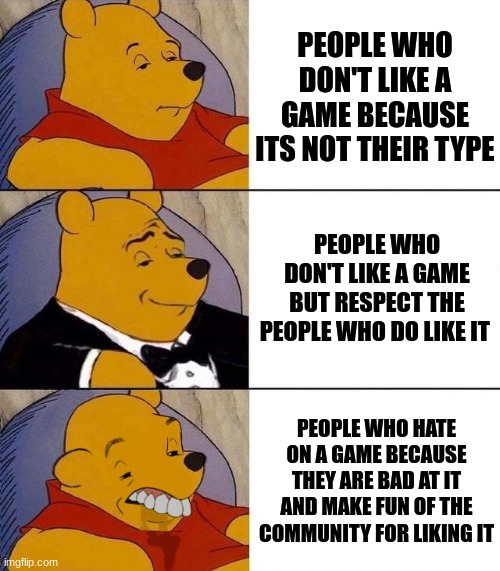 you know who you are | PEOPLE WHO DON'T LIKE A GAME BECAUSE ITS NOT THEIR TYPE; PEOPLE WHO DON'T LIKE A GAME BUT RESPECT THE PEOPLE WHO DO LIKE IT; PEOPLE WHO HATE ON A GAME BECAUSE THEY ARE BAD AT IT AND MAKE FUN OF THE COMMUNITY FOR LIKING IT | image tagged in best better blurst,real | made w/ Imgflip meme maker