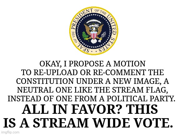 This is just a poll. If it succeeds, I will have my SoS write up a bill, and eventually copy the Constitution. | OKAY, I PROPOSE A MOTION TO RE-UPLOAD OR RE-COMMENT THE CONSTITUTION UNDER A NEW IMAGE, A NEUTRAL ONE LIKE THE STREAM FLAG, INSTEAD OF ONE FROM A POLITICAL PARTY. ALL IN FAVOR? THIS IS A STREAM WIDE VOTE. | image tagged in blank white template | made w/ Imgflip meme maker