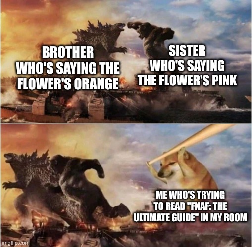 2-22-2022, a day we shall always remember. | SISTER WHO'S SAYING THE FLOWER'S PINK; BROTHER WHO'S SAYING THE FLOWER'S ORANGE; ME WHO'S TRYING TO READ "FNAF: THE ULTIMATE GUIDE" IN MY ROOM | image tagged in kong godzilla doge | made w/ Imgflip meme maker