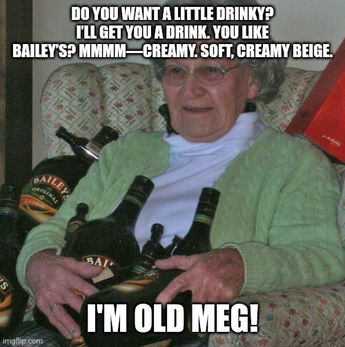 I'm Old Meg! | DO YOU WANT A LITTLE DRINKY? I’LL GET YOU A DRINK. YOU LIKE BAILEY’S? MMMM—CREAMY. SOFT, CREAMY BEIGE. I'M OLD MEG! | image tagged in old lady with booze bottles,booze,liquor,grandma | made w/ Imgflip meme maker