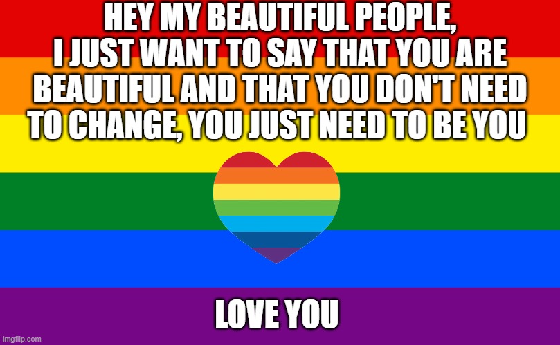 Pride flag | HEY MY BEAUTIFUL PEOPLE, I JUST WANT TO SAY THAT YOU ARE BEAUTIFUL AND THAT YOU DON'T NEED TO CHANGE, YOU JUST NEED TO BE YOU; LOVE YOU | image tagged in pride flag,gay love | made w/ Imgflip meme maker
