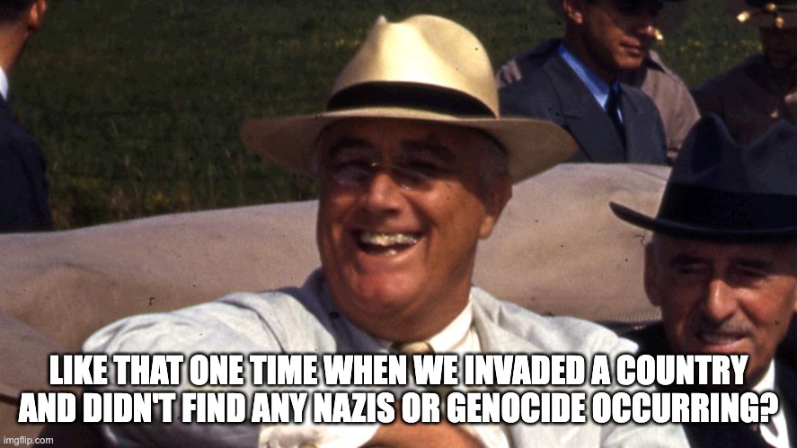 Franklin Roosevelt | LIKE THAT ONE TIME WHEN WE INVADED A COUNTRY AND DIDN'T FIND ANY NAZIS OR GENOCIDE OCCURRING? | image tagged in franklin roosevelt | made w/ Imgflip meme maker