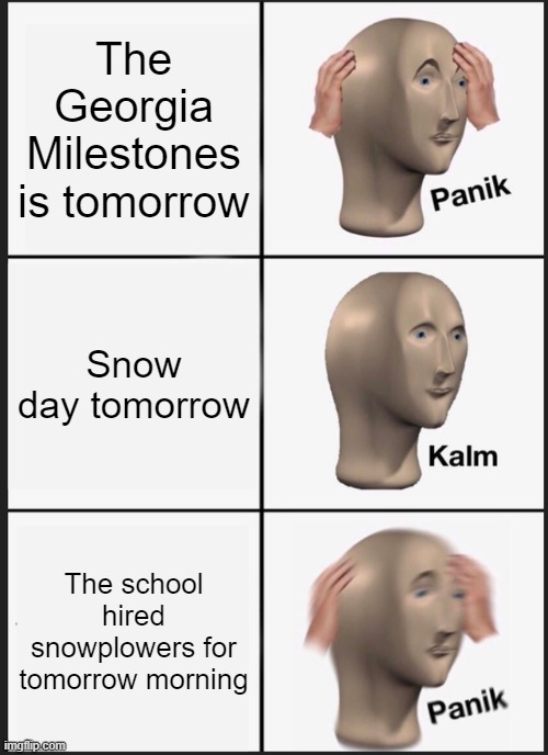 school tests | The Georgia Milestones is tomorrow; Snow day tomorrow; The school hired snowplowers for tomorrow morning | image tagged in memes,panik kalm panik,school,funny,meme man,georgia | made w/ Imgflip meme maker