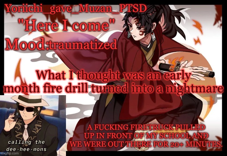 FUCKING HELP- | traumatized; What I thought was an early month fire drill turned into a nightmare; A FUCKING FIRETRUCK PULLED UP IN FRONT OF MY SCHOOL AND WE WERE OUT THERE FOR 20+ MINUTES. | image tagged in yoriichi_gave_muzan_ptsd's template | made w/ Imgflip meme maker