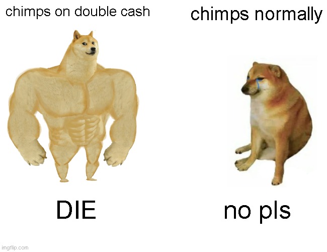 Buff Doge vs. Cheems Meme | chimps on double cash; chimps normally; DIE; no pls | image tagged in memes,buff doge vs cheems | made w/ Imgflip meme maker