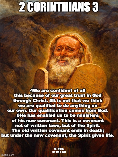 The Glory of the New Covenant | 2 CORINTHIANS 3; 4We are confident of all this because of our great trust in God through Christ. 5It is not that we think we are qualified to do anything on our own. Our qualification comes from God. 6He has enabled us to be ministers of his new covenant. This is a covenant not of written laws, but of the Spirit. The old written covenant ends in death; but under the new covenant, the Spirit gives life. ARTWORK: JAN VAN 'T HOFF | image tagged in more glorious is the new which remains forever,the spirit gives life | made w/ Imgflip meme maker