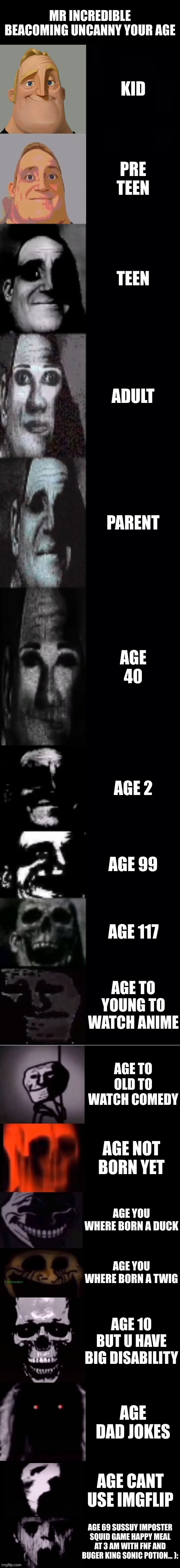 mr incredible becoming uncanny 1st extension | MR INCREDIBLE BEACOMING UNCANNY YOUR AGE; KID; PRE TEEN; TEEN; ADULT; PARENT; AGE 40; AGE 2; AGE 99; AGE 117; AGE TO YOUNG TO WATCH ANIME; AGE TO OLD TO WATCH COMEDY; AGE NOT BORN YET; AGE YOU WHERE BORN A DUCK; AGE YOU WHERE BORN A TWIG; AGE 10 BUT U HAVE BIG DISABILITY; AGE DAD JOKES; AGE CANT USE IMGFLIP; AGE 69 SUSSUY IMPOSTER SQUID GAME HAPPY MEAL AT 3 AM WITH FNF AND BUGER KING SONIC POTION... ): | image tagged in mr incredible becoming uncanny 1st extension | made w/ Imgflip meme maker