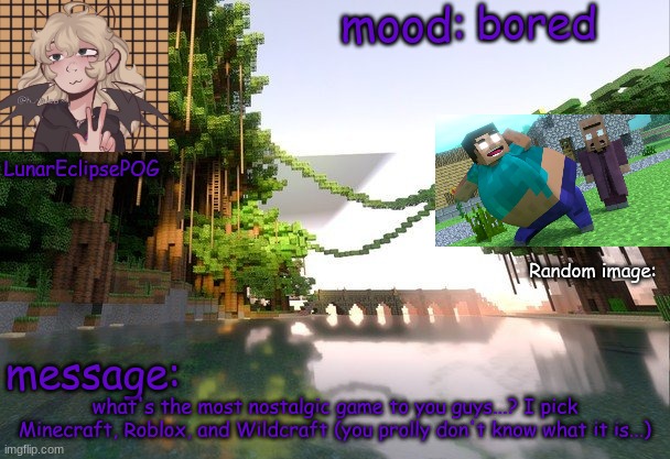 I dunno, I'm bored... | bored; what's the most nostalgic game to you guys...? I pick Minecraft, Roblox, and Wildcraft (you prolly don't know what it is...) | image tagged in new lunareclipsepog temp | made w/ Imgflip meme maker