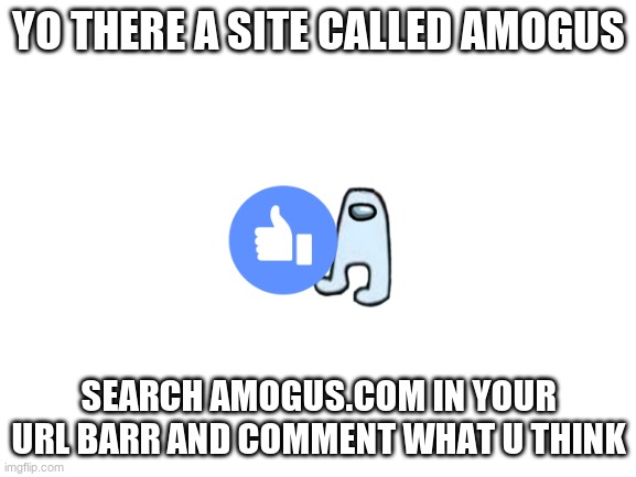 Blank White Template | YO THERE A SITE CALLED AMOGUS; SEARCH AMOGUS.COM IN YOUR URL BARR AND COMMENT WHAT U THINK | image tagged in blank white template | made w/ Imgflip meme maker