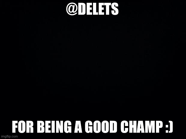 Black background | @DELETS; FOR BEING A GOOD CHAMP :) | image tagged in black background | made w/ Imgflip meme maker