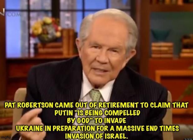 Oh, shut up, Pat! | PAT ROBERTSON CAME OUT OF RETIREMENT TO CLAIM THAT
 PUTIN "IS BEING COMPELLED BY GOD" TO INVADE
 UKRAINE IN PREPARATION FOR A MASSIVE END TIMES
 INVASION OF ISRAEL. | image tagged in pat robertson | made w/ Imgflip meme maker