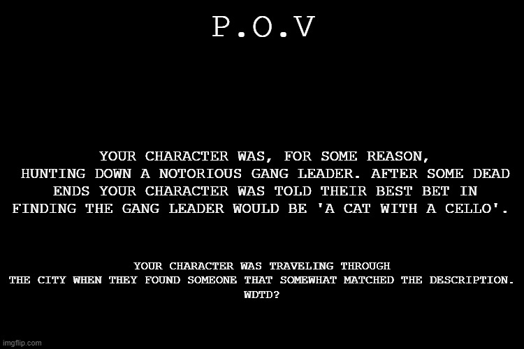 Action/Adventure RP where robots, furries, and humans coexist together. Not peacefully, but they all coexist. (No OP/Joke oc's) | P.O.V; YOUR CHARACTER WAS, FOR SOME REASON, HUNTING DOWN A NOTORIOUS GANG LEADER. AFTER SOME DEAD ENDS YOUR CHARACTER WAS TOLD THEIR BEST BET IN FINDING THE GANG LEADER WOULD BE 'A CAT WITH A CELLO'. YOUR CHARACTER WAS TRAVELING THROUGH THE CITY WHEN THEY FOUND SOMEONE THAT SOMEWHAT MATCHED THE DESCRIPTION.
WDTD? | image tagged in black screen | made w/ Imgflip meme maker