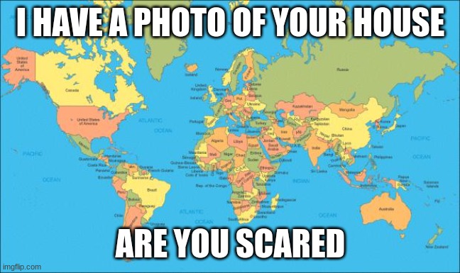 world map | I HAVE A PHOTO OF YOUR HOUSE; ARE YOU SCARED | image tagged in world map | made w/ Imgflip meme maker