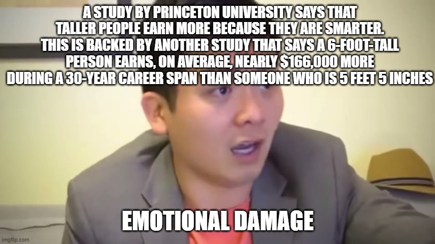 Emotional Damage | A STUDY BY PRINCETON UNIVERSITY SAYS THAT TALLER PEOPLE EARN MORE BECAUSE THEY ARE SMARTER. THIS IS BACKED BY ANOTHER STUDY THAT SAYS A 6-FOOT-TALL PERSON EARNS, ON AVERAGE, NEARLY $166,000 MORE DURING A 30-YEAR CAREER SPAN THAN SOMEONE WHO IS 5 FEET 5 INCHES; EMOTIONAL DAMAGE | image tagged in emotional damage | made w/ Imgflip meme maker