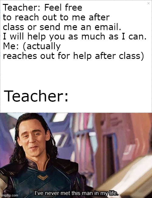 they really do be tryna get you out of the way | Teacher: Feel free to reach out to me after class or send me an email. I will help you as much as I can.
Me: (actually reaches out for help after class); Teacher: | image tagged in i have never met this man in my life | made w/ Imgflip meme maker