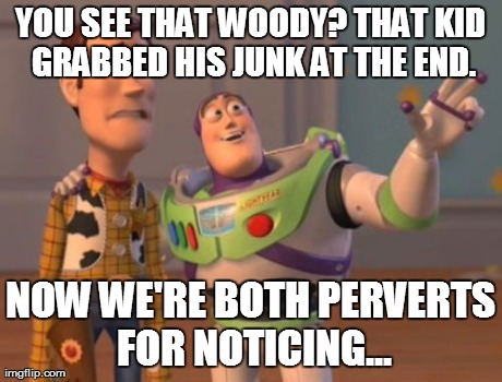 X, X Everywhere Meme | YOU SEE THAT WOODY? THAT KID GRABBED HIS JUNK AT THE END. NOW WE'RE BOTH PERVERTS FOR NOTICING... | image tagged in memes,x x everywhere | made w/ Imgflip meme maker
