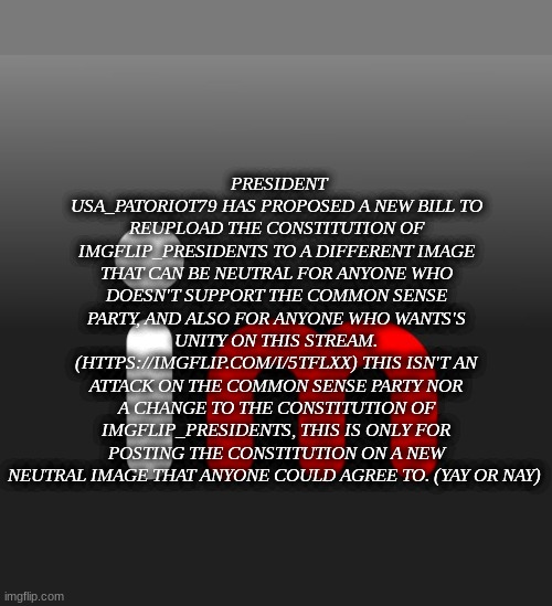 Imgflip Logo | PRESIDENT USA_PATORIOT79 HAS PROPOSED A NEW BILL TO REUPLOAD THE CONSTITUTION OF IMGFLIP_PRESIDENTS TO A DIFFERENT IMAGE THAT CAN BE NEUTRAL FOR ANYONE WHO DOESN'T SUPPORT THE COMMON SENSE PARTY, AND ALSO FOR ANYONE WHO WANTS'S UNITY ON THIS STREAM.
(HTTPS://IMGFLIP.COM/I/5TFLXX) THIS ISN'T AN ATTACK ON THE COMMON SENSE PARTY NOR A CHANGE TO THE CONSTITUTION OF IMGFLIP_PRESIDENTS, THIS IS ONLY FOR POSTING THE CONSTITUTION ON A NEW NEUTRAL IMAGE THAT ANYONE COULD AGREE TO. (YAY OR NAY) | image tagged in imgflip logo | made w/ Imgflip meme maker