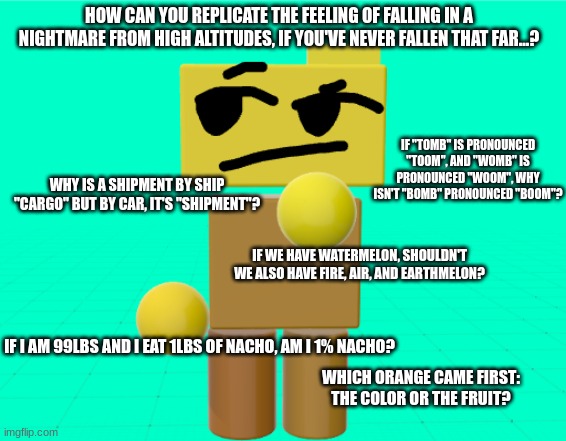 :| | HOW CAN YOU REPLICATE THE FEELING OF FALLING IN A NIGHTMARE FROM HIGH ALTITUDES, IF YOU'VE NEVER FALLEN THAT FAR...? IF "TOMB" IS PRONOUNCED "TOOM", AND "WOMB" IS PRONOUNCED "WOOM", WHY ISN'T "BOMB" PRONOUNCED "BOOM"? WHY IS A SHIPMENT BY SHIP "CARGO" BUT BY CAR, IT'S "SHIPMENT"? IF WE HAVE WATERMELON, SHOULDN'T WE ALSO HAVE FIRE, AIR, AND EARTHMELON? IF I AM 99LBS AND I EAT 1LBS OF NACHO, AM I 1% NACHO? WHICH ORANGE CAME FIRST: THE COLOR OR THE FRUIT? | image tagged in rondu is thinkin' | made w/ Imgflip meme maker