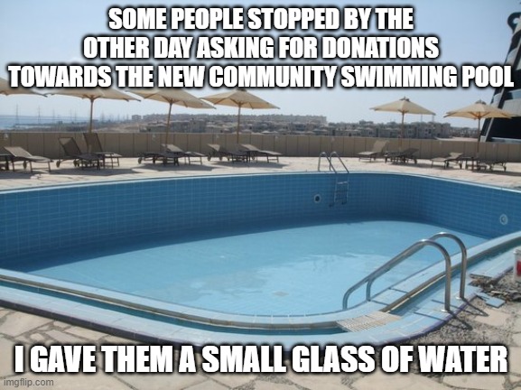 Empty swimming pool | SOME PEOPLE STOPPED BY THE OTHER DAY ASKING FOR DONATIONS TOWARDS THE NEW COMMUNITY SWIMMING POOL; I GAVE THEM A SMALL GLASS OF WATER | image tagged in empty swimming pool | made w/ Imgflip meme maker
