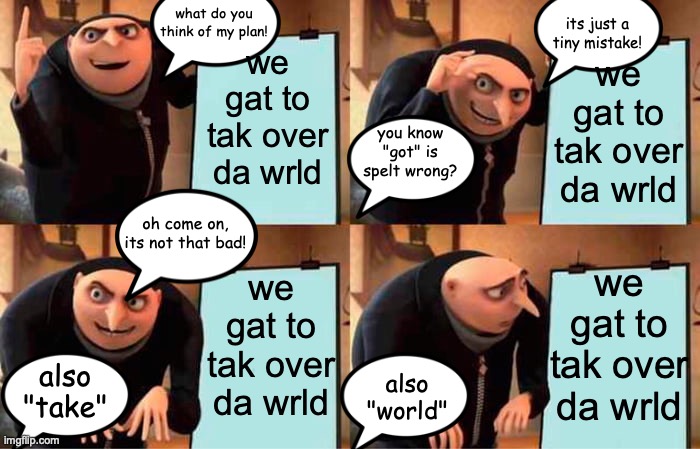 gru's "plan" | its just a tiny mistake! what do you think of my plan! we gat to tak over da wrld; we gat to tak over da wrld; you know "got" is spelt wrong? oh come on, its not that bad! we gat to tak over da wrld; we gat to tak over da wrld; also "take"; also "world" | image tagged in memes,gru's plan | made w/ Imgflip meme maker