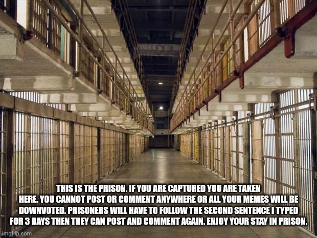The Prison | THIS IS THE PRISON. IF YOU ARE CAPTURED YOU ARE TAKEN HERE. YOU CANNOT POST OR COMMENT ANYWHERE OR ALL YOUR MEMES WILL BE DOWNVOTED. PRISONERS WILL HAVE TO FOLLOW THE SECOND SENTENCE I TYPED FOR 3 DAYS THEN THEY CAN POST AND COMMENT AGAIN. ENJOY YOUR STAY IN PRISON. | image tagged in prison | made w/ Imgflip meme maker
