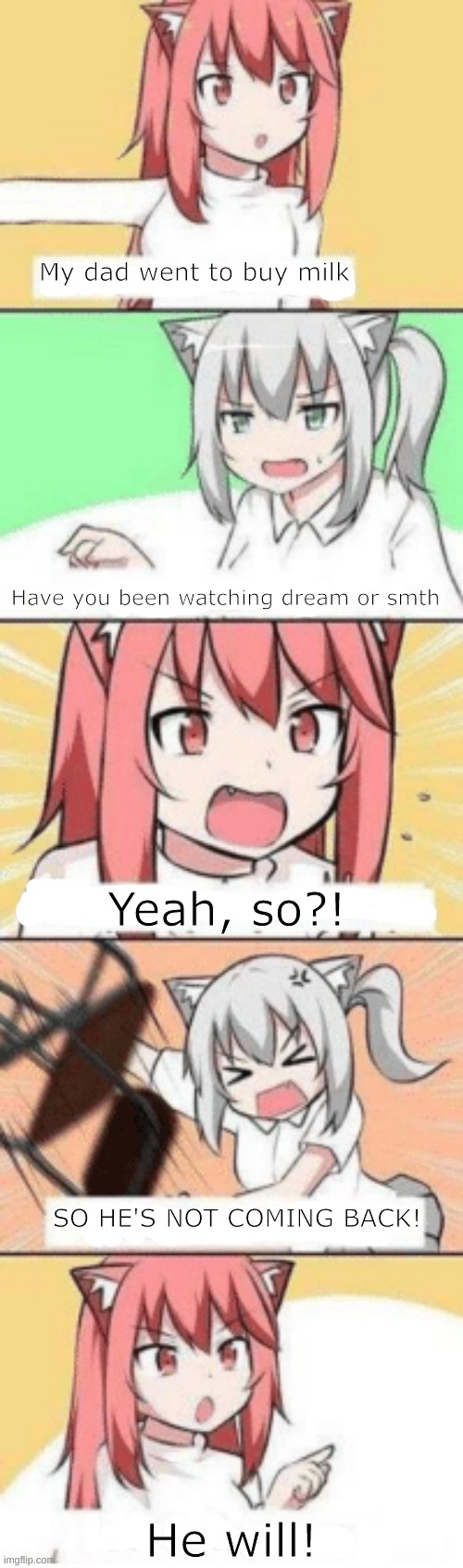 owner note: no he won't | My dad went to buy milk; Have you been watching dream or smth; Yeah, so?! SO HE'S NOT COMING BACK! He will! | image tagged in anime convo | made w/ Imgflip meme maker
