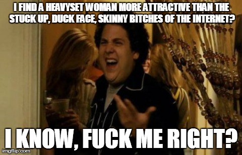 Heavy vs Skinny | I FIND A HEAVYSET WOMAN MORE ATTRACTIVE THAN THE STUCK UP, DUCK FACE, SKINNY B**CHES OF THE INTERNET? I KNOW, F**K ME RIGHT? | image tagged in memes,i know fuck me right | made w/ Imgflip meme maker