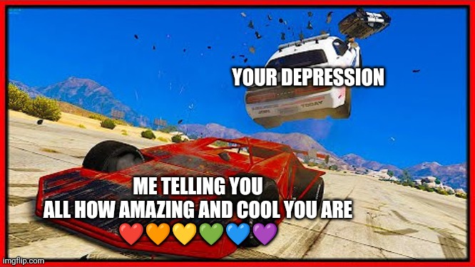 Yes | YOUR DEPRESSION; ME TELLING YOU ALL HOW AMAZING AND COOL YOU ARE
❤️🧡💛💚💙💜 | image tagged in gta5 ramp car,wholesome | made w/ Imgflip meme maker