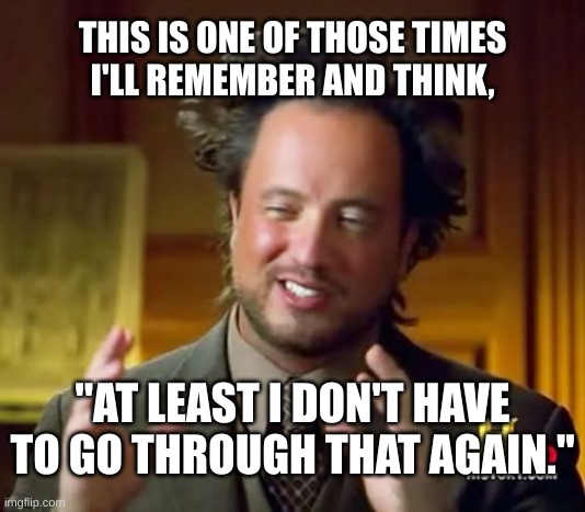 Ancient Aliens Meme | THIS IS ONE OF THOSE TIMES
I'LL REMEMBER AND THINK, "AT LEAST I DON'T HAVE TO GO THROUGH THAT AGAIN." | image tagged in memes,ancient aliens | made w/ Imgflip meme maker